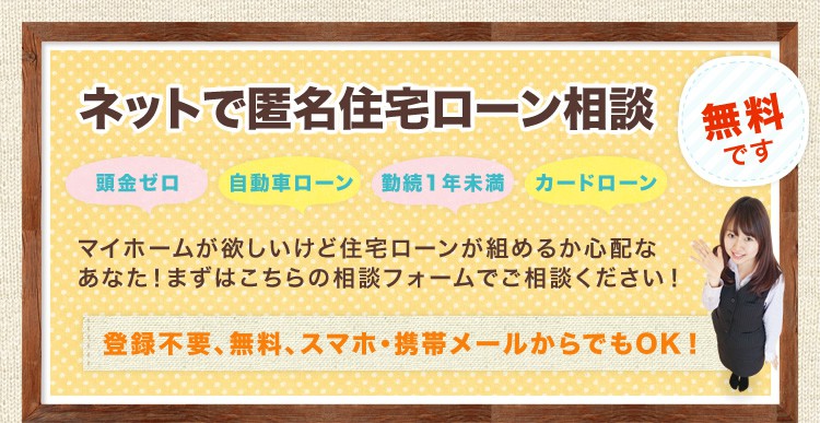 ネットで匿名住宅ローン相談 頭金ゼロ 自動車ローン 勤続1年未満 カードローン マイホームが欲しいけど住宅ローンが組めるか心配なあなた！まずはこちらの相談フォームでご相談ください 無料です 登録不要、スマホ・携帯メールでもOK